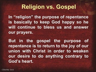 Religion vs. Gospel
In “religion” the purpose of repentance
is basically to keep God happy so he
will continue to bless us and answer
our prayers.
But in the gospel the purpose of
repentance is to return to the joy of our
union with Christ in order to weaken
our desire to do anything contrary to
God’s heart.
 