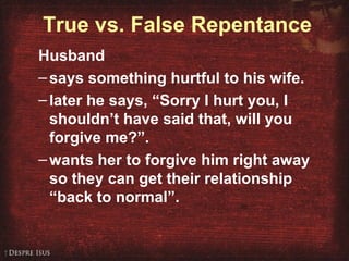 True vs. False Repentance
Husband
–says something hurtful to his wife.
–later he says, “Sorry I hurt you, I
shouldn’t have said that, will you
forgive me?”.
–wants her to forgive him right away
so they can get their relationship
“back to normal”.
 