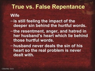 True vs. False Repentance
Wife
–is still feeling the impact of the
deeper sin behind the hurtful words.
–the resentment, anger, and hatred in
her husband’s heart which lie behind
those hurtful words.
–husband never deals the sin of his
heart so the real problem is never
dealt with.
 