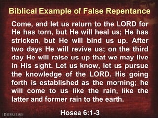 Biblical Example of False Repentance
Come, and let us return to the LORD for
He has torn, but He will heal us; He has
stricken, but He will bind us up. After
two days He will revive us; on the third
day He will raise us up that we may live
in His sight. Let us know, let us pursue
the knowledge of the LORD. His going
forth is established as the morning; he
will come to us like the rain, like the
latter and former rain to the earth.
Hosea 6:1-3
 