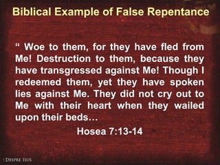 Biblical Example of False Repentance
“ Woe to them, for they have fled from
Me! Destruction to them, because they
have transgressed against Me! Though I
redeemed them, yet they have spoken
lies against Me. They did not cry out to
Me with their heart when they wailed
upon their beds…
Hosea 7:13-14
 