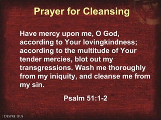 Prayer for Cleansing
Have mercy upon me, O God,
according to Your lovingkindness;
according to the multitude of Your
tender mercies, blot out my
transgressions. Wash me thoroughly
from my iniquity, and cleanse me from
my sin.
Psalm 51:1-2
 