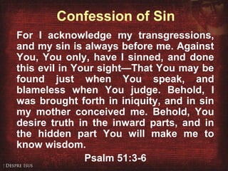 Confession of Sin
For I acknowledge my transgressions,
and my sin is always before me. Against
You, You only, have I sinned, and done
this evil in Your sight—That You may be
found just when You speak, and
blameless when You judge. Behold, I
was brought forth in iniquity, and in sin
my mother conceived me. Behold, You
desire truth in the inward parts, and in
the hidden part You will make me to
know wisdom.
Psalm 51:3-6
 