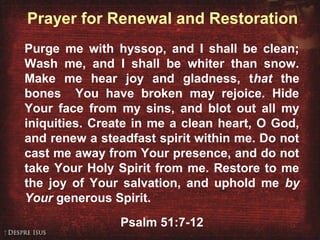 Prayer for Renewal and Restoration
Purge me with hyssop, and I shall be clean;
Wash me, and I shall be whiter than snow.
Make me hear joy and gladness, that the
bones You have broken may rejoice. Hide
Your face from my sins, and blot out all my
iniquities. Create in me a clean heart, O God,
and renew a steadfast spirit within me. Do not
cast me away from Your presence, and do not
take Your Holy Spirit from me. Restore to me
the joy of Your salvation, and uphold me by
Your generous Spirit.
Psalm 51:7-12
 