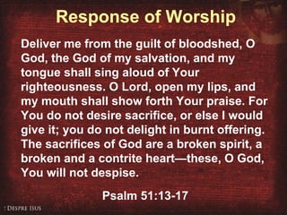 Response of Worship
Deliver me from the guilt of bloodshed, O
God, the God of my salvation, and my
tongue shall sing aloud of Your
righteousness. O Lord, open my lips, and
my mouth shall show forth Your praise. For
You do not desire sacrifice, or else I would
give it; you do not delight in burnt offering.
The sacrifices of God are a broken spirit, a
broken and a contrite heart—these, O God,
You will not despise.
Psalm 51:13-17
 