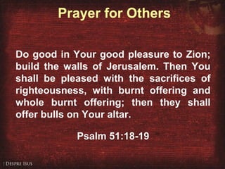 Prayer for Others
Do good in Your good pleasure to Zion;
build the walls of Jerusalem. Then You
shall be pleased with the sacrifices of
righteousness, with burnt offering and
whole burnt offering; then they shall
offer bulls on Your altar.
Psalm 51:18-19
 