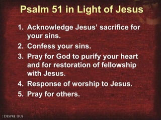 Psalm 51 in Light of Jesus
1. Acknowledge Jesus’ sacrifice for
your sins.
2. Confess your sins.
3. Pray for God to purify your heart
and for restoration of fellowship
with Jesus.
4. Response of worship to Jesus.
5. Pray for others.
 