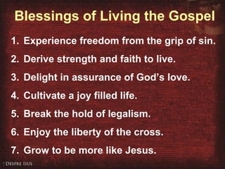 Blessings of Living the Gospel
1. Experience freedom from the grip of sin.
2. Derive strength and faith to live.
3. Delight in assurance of God’s love.
4. Cultivate a joy filled life.
5. Break the hold of legalism.
6. Enjoy the liberty of the cross.
7. Grow to be more like Jesus.
 