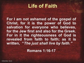 Life of Faith
For I am not ashamed of the gospel of
Christ, for it is the power of God to
salvation for everyone who believes,
for the Jew first and also for the Greek.
For in it the righteousness of God is
revealed from faith to faith; as it is
written, “The just shall live by faith.”
Romans 1:16-17
 