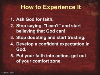 How to Experience It
1. Ask God for faith.
2. Stop saying, "I can't" and start
believing that God can!
3. Stop doubting and start trusting.
4. Develop a confident expectation in
God.
5. Put your faith into action- get out
of your comfort zone.
 