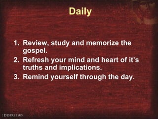Daily
1. Review, study and memorize the
gospel.
2. Refresh your mind and heart of it’s
truths and implications.
3. Remind yourself through the day.
 