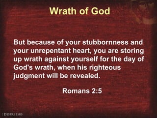 Wrath of God
But because of your stubbornness and
your unrepentant heart, you are storing
up wrath against yourself for the day of
God's wrath, when his righteous
judgment will be revealed.
Romans 2:5
 