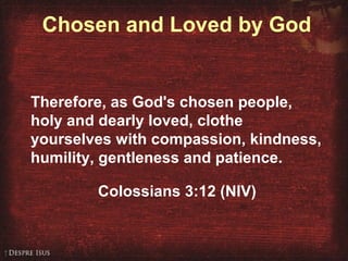 Chosen and Loved by God
Therefore, as God's chosen people,
holy and dearly loved, clothe
yourselves with compassion, kindness,
humility, gentleness and patience.
Colossians 3:12 (NIV)
 