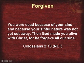 Forgiven
You were dead because of your sins
and because your sinful nature was not
yet cut away. Then God made you alive
with Christ, for he forgave all our sins.
Colossians 2:13 (NLT)
 