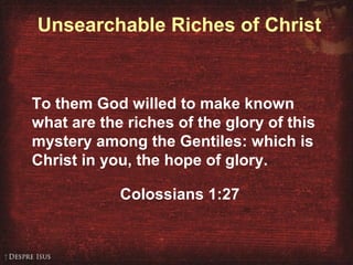 Unsearchable Riches of Christ
To them God willed to make known
what are the riches of the glory of this
mystery among the Gentiles: which is
Christ in you, the hope of glory.
Colossians 1:27
 