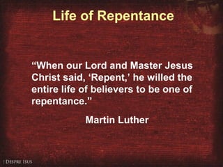 Life of Repentance
“When our Lord and Master Jesus
Christ said, ‘Repent,’ he willed the
entire life of believers to be one of
repentance.”
Martin Luther
 