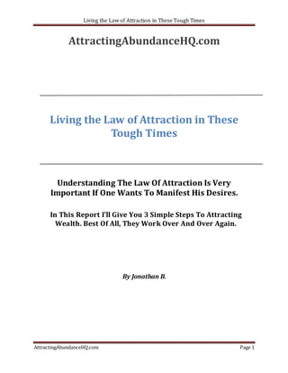 Living the Law of Attraction in These Tough Times


             AttractingAbundanceHQ.com




      Living the Law of Attraction in These
                  Tough Times



        Understanding The Law Of Attraction Is Very
      Important If One Wants To Manifest His Desires.

      In This Report I’ll Give You 3 Simple Steps To Attracting
        Wealth. Best Of All, They Work Over And Over Again.




                                  By Jonathan B.




AttractingAbundanceHQ.com                                              Page 1
 