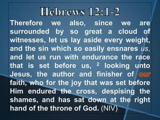 Therefore we also, since we are
surrounded by so great a cloud of
witnesses, let us lay aside every weight,
and the sin which so easily ensnares us,
and let us run with endurance the race
that is set before us, 2 looking unto
Jesus, the author and finisher of
faith, who for the joy that was set before
Him endured the cross, despising the
shames, and has sat down at the right
hand of the throne of God. (NIV)
 