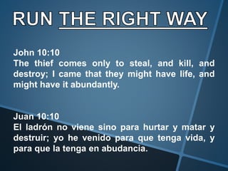 John 10:10
The thief comes only to steal, and kill, and
destroy; I came that they might have life, and
might have it abundantly.
Juan 10:10
El ladrón no viene sino para hurtar y matar y
destruir; yo he venido para que tenga vida, y
para que la tenga en abudancia.
 
