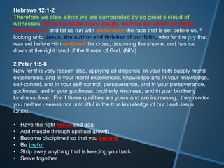 Hebrews 12:1-2
Therefore we also, since we are surrounded by so great a cloud of
witnesses, let us lay aside every weight, and the sin which so easily
ensnares us, and let us run with endurance the race that is set before us, 2
looking unto Jesus, the author and finisher of our faith, who for the joy that
was set before Him endured the cross, despising the shame, and has sat
down at the right hand of the throne of God. (NIV)
2 Peter 1:5-8
Now for this very reason also, applying all diligence, in your faith supply moral
excellences, and in your moral excellences, knowledge and in your knowledge,
self-control, and in your self-control, perseverance, and in your perseverance,
godliness; and in your godliness, brotherly kindness, and in your brotherly
kindness, love. For if these qualities are yours and are increasing, they render
you neither useless nor unfruitful in the true knowledge of our Lord Jesus
Christ.
• Have the right focus and goal
• Add muscle through spiritual growth
• Become disciplined so that you endure
• Be joyful
• Strip away anything that is keeping you back
• Serve together
 