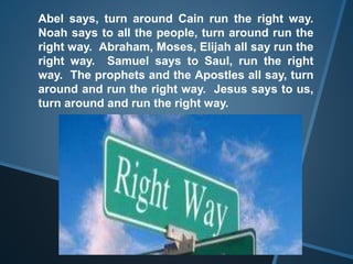 Abel says, turn around Cain run the right way.
Noah says to all the people, turn around run the
right way. Abraham, Moses, Elijah all say run the
right way. Samuel says to Saul, run the right
way. The prophets and the Apostles all say, turn
around and run the right way. Jesus says to us,
turn around and run the right way.
 