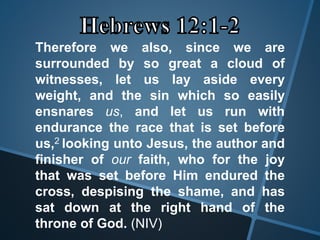 Therefore we also, since we are
surrounded by so great a cloud of
witnesses, let us lay aside every
weight, and the sin which so easily
ensnares us, and let us run with
endurance the race that is set before
us,2 looking unto Jesus, the author and
finisher of our faith, who for the joy
that was set before Him endured the
cross, despising the shame, and has
sat down at the right hand of the
throne of God. (NIV)
 