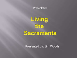 Presentation Five Living  the  Sacraments Presented by: Jim Woods 1 