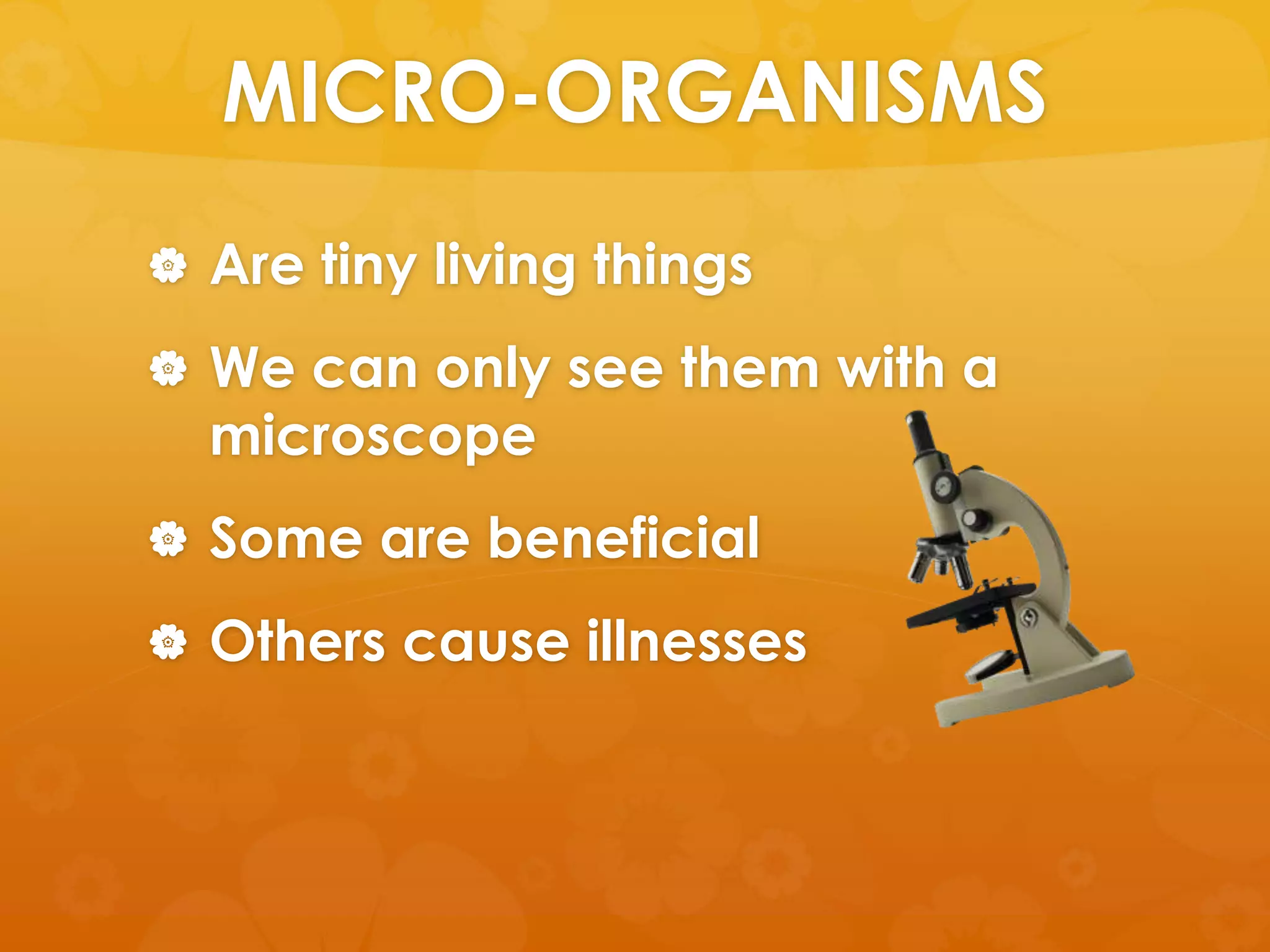 MICRO-ORGANISMS
 Are tiny living things

 We can only see them with a
  microscope
 Some are beneficial

 Others cause illnesses
 