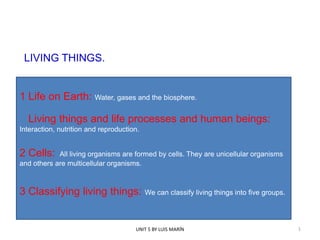 LIVING THINGS.

1 Life on Earth: Water, gases and the biosphere.
Living things and life processes and human beings:
Interaction, nutrition and reproduction.

2 Cells:

All living organisms are formed by cells. They are unicellular organisms
and others are multicellular organisms.

3 Classifying living things: We can classify living things into five groups.

UNIT 5 BY LUIS MARÍN

1

 