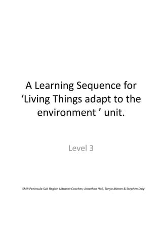 A Learning Sequence for 
‘Living Things adapt to the 
    environment ’ unit. 


                               Level 3 



SMR Peninsula Sub Region Ultranet Coaches; Jonathan Hall, Tanya Moran & Stephen Daly 
 