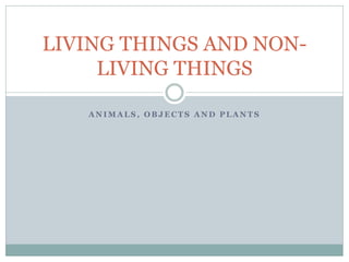 A N I M A L S , O B J E C T S A N D P L A N T S
LIVING THINGS AND NON-
LIVING THINGS
 