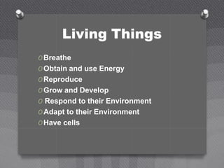 Living Things
O Breathe
O Obtain and use Energy
O Reproduce
O Grow and Develop
O Respond to their Environment
O Adapt to their Environment
O Have cells
 