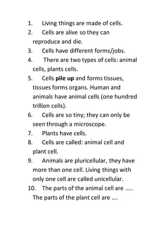 1. Living things are made of cells.
2. Cells are alive so they can
reproduce and die.
3. Cells have different forms/jobs.
4. There are two types of cells: animal
cells, plants cells.
5. Cells pile up and forms tissues,
tissues forms organs. Human and
animals have animal cells (one hundred
trillion cells).
6. Cells are so tiny; they can only be
seen through a microscope.
7. Plants have cells.
8. Cells are called: animal cell and
plant cell.
9. Animals are pluricellular, they have
more than one cell. Living things with
only one cell are called unicellular.
10. The parts of the animal cell are …..
The parts of the plant cell are ….
 