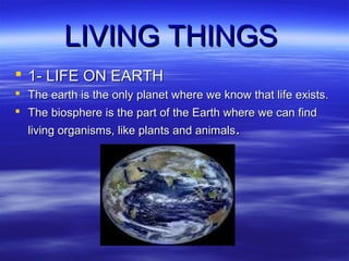 LIVING THINGS
 1- LIFE ON EARTH
 The earth is the only planet where we know that life exists.
 The biosphere is the part of the Earth where we can find
living organisms, like plants and animals.

 