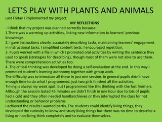 LET’S PLAY WITH PLANTS AND ANIMALS
Last Friday I implemented my project.
MY REFLECTIONS
- I think that my project was planned correctly because
1.There was a warming up activities, linking new information to learners' previous
knowledge.
2. I gave instructions clearly, accurately describing tasks, maintaining learners' engagement
in instructional tasks. I simplified content texts. I encouraged repetition.
3. Pupils worked with a file in which I promoted oral activities by writing the sentence they
used to speak (strategies for describing), though most of them were not able to use them.
There were comprehension activities too.
4. The critical thinking was developed by doing a self-evaluation at the end. In this way I
promoted student's learning autonomy together with group work.
The difficulty was to introduce all these in just one session. In general pupils didn't have
enough time to do what I programmed, just two girls finished all the activities.
Timing is always my weak spot. But I programmed like this thinking with the fast finishers.
Although the session lasted 45 minutes we didn't finish in one hour due to lots of pupils
had a cold and they often needed handkerchieves or they interrupted the class for not
understanding or behavior problems.
I achieved the results I wanted partly. The students could identify living things, they
developed the curiosity to know and study living things but there was no time to describe a
living or non-living think completely and to evaluate themselves.

 