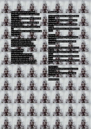 You ain't got a sliver of a chance 
I get iller, I deliver while you quiver in 
your pants 
So shake, shake down, Money, here's the 
break down 
You can play the bank, Imma play the 
bank take down 
And no mistakes now I'm coming to get 
you 
I'm just a Banksy, you're a Brainwash, get 
the picture? 
It's like that 
We swim against the rising waves 
And crash against the shore 
The body bends until it breaks 
The early morning sings no more 
So rest your head 
It's time to sleep 
And dream of what's in store 
The body bends until it breaks 
And sings again no more 
'cause time has torn the flesh away 
The early morning sings no more 
"Powerless" 
You hid your skeletons when I had shown 
you mine 
You woke the devil that I thought you'd 
left behind 
I saw the evidence, the crimson soaking 
through 
Ten thousand promises, ten thousand ways 
to lose 
[Chorus:] 
And you held it all but you were careless 
to let it fall 
You held it all and I was by your side, 
powerless 
I watched you fall apart and chased you to 
the end. 
I'm left with emptiness that words cannot 
defend 
You'll never know what I became because 
of you 
Ten thousand promises, ten thousand ways 
to lose 
[Chorus: x2] 
And you held it all but you were careless 
to let it fall 
You held it all and I was by your side, 
powerless 
Powerless [x2] 
