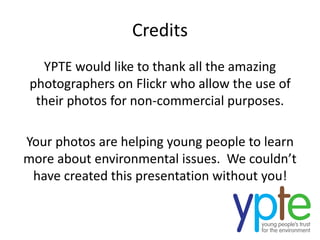 Credits
YPTE would like to thank all the amazing
photographers on Flickr who allow the use of
their photos for non-commercial purposes.
Your photos are helping young people to learn
more about environmental issues. We couldn’t
have created this presentation without you!
 