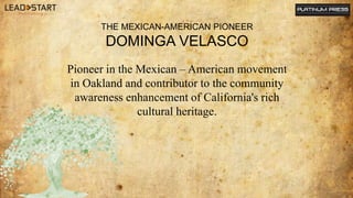 Pioneer in the Mexican – American movement
in Oakland and contributor to the community
awareness enhancement of California...