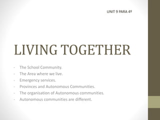 LIVING TOGETHER 
- The School Community. 
- The Area where we live. 
- Emergency services. 
- Provinces and Autonomous Communities. 
- The organisation of Autonomous communities. 
- Autonomous communities are different. 
UNIT 9 PARA 4º 
 