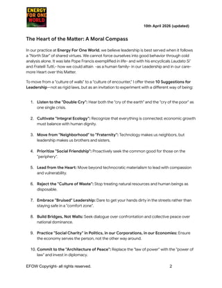 ​ ​ ​ ​ ​ ​ ​ ​ 10th April 2026 (updated)
The Heart of the Matter: A Moral Compass
In our practice at Energy For One World, we believe leadership is best served when it follows
a "North Star" of shared virtues. We cannot force ourselves into good behavior through cold
analysis alone. It was late Pope Francis exemplified in life- and with his encyclicals Laudato Si’
and Fratelli Tutti,- how we could attain -as a human family- in our Leadership and in our care-
more Heart over this Matter.
To move from a "culture of walls" to a "culture of encounter," I offer these 10 Suggestions for
Leadership—not as rigid laws, but as an invitation to experiment with a different way of being:
1.​ Listen to the "Double Cry": Hear both the "cry of the earth" and the "cry of the poor" as
one single crisis.​
2.​ Cultivate "Integral Ecology": Recognize that everything is connected; economic growth
must balance with human dignity.​
3.​ Move from "Neighborhood" to "Fraternity": Technology makes us neighbors, but
leadership makes us brothers and sisters.​
4.​ Prioritize "Social Friendship": Proactively seek the common good for those on the
"periphery".​
5.​ Lead from the Heart: Move beyond technocratic materialism to lead with compassion
and vulnerability.​
6.​ Reject the "Culture of Waste": Stop treating natural resources and human beings as
disposable.​
7.​ Embrace "Bruised" Leadership: Dare to get your hands dirty in the streets rather than
staying safe in a "comfort zone".​
8.​ Build Bridges, Not Walls: Seek dialogue over confrontation and collective peace over
national dominance.​
9.​ Practice "Social Charity" in Politics, in our Corporations, in our Economies: Ensure
the economy serves the person, not the other way around.​
10.​Commit to the "Architecture of Peace": Replace the "law of power" with the "power of
law" and invest in diplomacy.​
EFOW​Copyright- all rights reserved.​
​ ​ ​ ​ ​ ​ 2
 