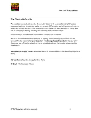 ​ ​ ​ ​ ​ ​ ​ ​ 10th April 2026 (updated)
The Choice Before Us
We are at a crossroads. We see the "Doomsday Clock" at 85 seconds to midnight. We see
ourselves rival in our economies, aspire for numeric GDP growths and with proven oil reserves
potentially running out in 50 to 60 years if we don't change our ways. We see our planet and
nature changing, suffering, polluting and withering away before our eyes.
Unfortunately, it won't fix itself; we must take some actions ourselves:
We must choose between the "dystopia" of fighting over our energy-economies and the
"joyous life" of a system change and solution—like Energy Peace Projects. I invite you to try
these new ways. The alternative is to live on a dead planet, and that is not a future any of us
should want.
Happy People. Happy Planet. Let’s make our more shared moonshot for our Living Together a
reality.
Adriaan Kamp Founder, Energy For One World
Dr Singh- Co-Founder, Fellow
EFOW​Copyright- all rights reserved.​
​ ​ ​ ​ ​ ​ 3
 