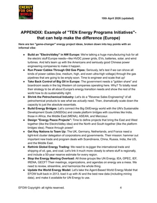 ​ ​ ​ ​ ​ ​ ​ ​ 10th April 2026 (updated)
APPENDIX: Example of "TEN Energy Programs Initiatives"-
that can help make the difference (Europe)
Here are ten "game-changer" energy project ideas, broken down into key points with an
informal vibe:
●​ Build an "ElectroValley" in NW Europe: We're talking a huge manufacturing hub for all
the electric stuff Europe needs—like HVDC power grids, EVs, batteries, solar, and wind
turbines. And let's team up with the Americans and seriously good Chinese power
engineering companies to make it happen.
●​ Run Power Cables Through Old Gas Pipes: Seriously, let's test if we can shove all
kinds of power cables (low, medium, high, and even ultra-high voltage) through the gas
pipelines that are going to be empty soon. Time to engineer and scale that up!
●​ Take Back Control of Big Oil in Europe: The government needs a "golden share" and
boardroom seats in the big Western oil companies operating here. Why? To totally reset
their strategy to be all about Europe's energy transition needs and show the rest of the
world how to do sustainability right.
●​ Shrink the Petrochemical Industry: Let's do a "Reverse Sales Engineering" of all
petrochemical products to see what we actually need. Then, dramatically scale down the
capacity to just the absolute essentials.
●​ Build Energy Bridges: Let's connect the Big Oil/Energy world with the UN's Sustainable
Development Goals (UNSDGs) and create platform bridges with countries like India,
those in Africa, the Middle East (MENA), ASEAN, and Mercosur.
●​ Design "Energy Peace Projects": Time to define projects that bring the East and West
together (like the ElectroValley idea) and the North and South together (like the platform
bridges idea). Peace through power!
●​ Get Key Nations to Team Up: The UK, Germany, Netherlands, and France need a
tight-knit cluster delegation of corporations and governments. Their mission: hammer out
important new trade and program deals with Scandinavia, China, Russia, India, the US,
and the Middle East.
●​ Rethink Global Energy Trading: We need to re-jigger the international trade and
shipping of oil, gas, and coal. Let's link it much more closely to where stuff is regionally,
and include a 50-year reserve estimate for every region.
●​ Stop the Energy Meeting Overload: All those groups like UN Energy, IEA, OPEC, IEF,
IRENA, GECF? Their meetings, organizations, and agendas on energy are a mess. We
need to review, streamline, and harmonize the whole thing.
●​ Update the World Energy Model: Let's take the Agent-Based World Energy Model that
EFOW built back in 2013, load it up with AI and the best new data (including mining
data), and make it available for UN Energy to use.
EFOW​Copyright- all rights reserved.​
​ ​ ​ ​ ​ ​ 4
 