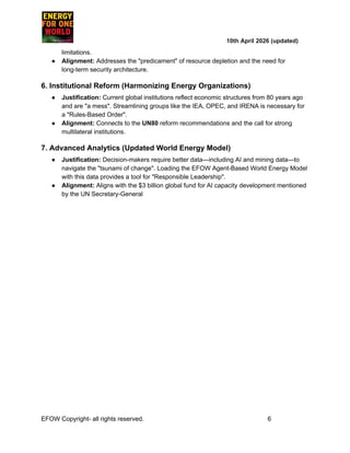 ​ ​ ​ ​ ​ ​ ​ ​ 10th April 2026 (updated)
limitations.
●​ Alignment: Addresses the "predicament" of resource depletion and the need for
long-term security architecture.
6. Institutional Reform (Harmonizing Energy Organizations)
●​ Justification: Current global institutions reflect economic structures from 80 years ago
and are "a mess". Streamlining groups like the IEA, OPEC, and IRENA is necessary for
a "Rules-Based Order".
●​ Alignment: Connects to the UN80 reform recommendations and the call for strong
multilateral institutions.
7. Advanced Analytics (Updated World Energy Model)
●​ Justification: Decision-makers require better data—including AI and mining data—to
navigate the "tsunami of change". Loading the EFOW Agent-Based World Energy Model
with this data provides a tool for "Responsible Leadership".
●​ Alignment: Aligns with the $3 billion global fund for AI capacity development mentioned
by the UN Secretary-General
EFOW​Copyright- all rights reserved.​
​ ​ ​ ​ ​ ​ 6
 