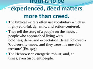 Truth is to be
   experienced, deed matters
       more than creed.
 The biblical writers often use vocabulary which is
  highly colorful, dynamic, and action-centered.
 They tell the story of a people on the move, a
  people who approached living with
  boldness, drive, and expectation…Israel followed a
  ‘God-on-the-move,’ and they were ‘his movable
  treasure’ (Ex. 19:5)
 The Hebrews: an energetic, robust, and, at
  times, even turbulent people.
 