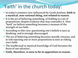 ‘Faith’ in the church today:
 In today's common view influenced by Greek dualism, faith is
    a mystical, non-rational thing, not related to reason.
   It is the act of believing something, of holding to a set of
    propositions, despite evidence that may contradict it. How
    "hard" we believe something becomes a measure of the
    strength of our faith.
   According to this view, questioning one's beliefs is seen as
    doubting, and is strongly discouraged.
   The act of believing something becomes morally virtuous, and
    to risk rejecting one or more propositions is seen as risking
    one's faith.
   The intellectual or mystical knowledge of God becomes the
    focus of our salvation.
   Faith, therefore, is seen to be in opposition to reason.
 