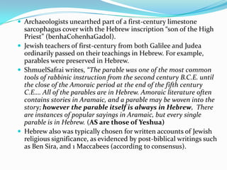  Archaeologists unearthed part of a first-century limestone
  sarcophagus cover with the Hebrew inscription “son of the High
  Priest” (benhaCohenhaGadol).
 Jewish teachers of first-century from both Galilee and Judea
  ordinarily passed on their teachings in Hebrew. For example,
  parables were preserved in Hebrew.
 ShmuelSafrai writes, “The parable was one of the most common
  tools of rabbinic instruction from the second century B.C.E. until
  the close of the Amoraic period at the end of the fifth century
  C.E…. All of the parables are in Hebrew. Amoraic literature often
  contains stories in Aramaic, and a parable may be woven into the
  story; however the parable itself is always in Hebrew, There
  are instances of popular sayings in Aramaic, but every single
  parable is in Hebrew. (AS are those of Yeshua)
 Hebrew also was typically chosen for written accounts of Jewish
  religious significance, as evidenced by post-biblical writings such
  as Ben Sira, and 1 Maccabees (according to consensus).
 