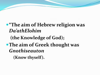  “The aim of Hebrew religion was
 Da’athElohim
 (the Knowledge of God);
 The aim of Greek thought was
 Gnothiseauton
   (Know thyself).
 