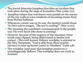  The Jewish historian Josephus describes an incident that
    took place during the siege of Jerusalem (War 5:269-272).
    Josephus relates that watchmen were posted on the towers
    of the city walls to warn residents of incoming stones fired
    from Roman ballistae.
   Whenever a stone was on its way, the spotters would shout
    “in their native tongue, ‘The son is coming!’” (War 5:272).
   The meaning the watchmen communicated to the people
    was: Ha-even ba’ah (the stone is coming).
   However, because of the urgency of the situation, these
    words were clipped, being abbreviated to benba (son
    comes). (This well-known Hebrew wordplay is attested in
    the New Testament: “God is able from these avanim
    [stones] to raise up banim [sons] to Abraham” (Luke 3:8)
   The wordplay (and pun) that Josephus preserves is
    unambiguously Hebrew. This wordplay does not work in
    Aramaic.
 
