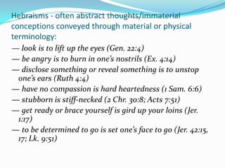 Hebraisms - often abstract thoughts/immaterial
conceptions conveyed through material or physical
terminology:
— look is to lift up the eyes (Gen. 22:4)
— be angry is to burn in one’s nostrils (Ex. 4:14)
— disclose something or reveal something is to unstop
 one’s ears (Ruth 4:4)
— have no compassion is hard heartedness (1 Sam. 6:6)
— stubborn is stiff-necked (2 Chr. 30:8; Acts 7:51)
— get ready or brace yourself is gird up your loins (Jer.
 1:17)
— to be determined to go is set one’s face to go (Jer. 42:15,
 17; Lk. 9:51)
 