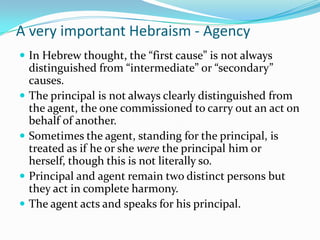 A very important Hebraism - Agency
 In Hebrew thought, the “first cause” is not always
    distinguished from “intermediate” or “secondary”
    causes.
   The principal is not always clearly distinguished from
    the agent, the one commissioned to carry out an act on
    behalf of another.
   Sometimes the agent, standing for the principal, is
    treated as if he or she were the principal him or
    herself, though this is not literally so.
   Principal and agent remain two distinct persons but
    they act in complete harmony.
   The agent acts and speaks for his principal.
 